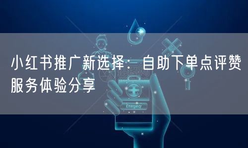 小红书推广新选择:自助下单点评赞服务体验分享